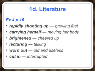 1d. Literature
Ex 4 p 16
• rapidly shooting up ― growing fast
• carrying herself ― moving her body
• brightened ― cheered up
• lecturing ― talking
• worn out ― old and useless
• cut in ― interrupted
 