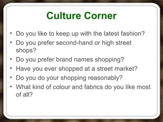 Culture Corner
• Do you like to keep up with the latest fashion?
• Do you prefer second-hand or high street
shops?
• Do you prefer brand names shopping?
• Have you ever shopped at a street market?
• Do you do your shopping reasonably?
• What kind of colour and fabrics do you like most
of all?
 