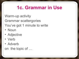 1c. Grammar in Use
Warm-up activity
Grammar scattergories
You’ve got 1 minute to write
• Noun
• Adjective
• Verb
• Adverb
on the topic of …
 