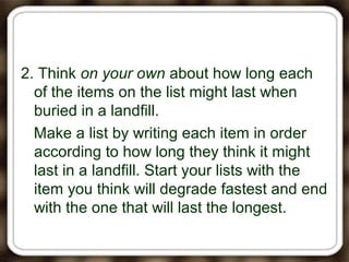 2. Think on your own about how long each
of the items on the list might last when
buried in a landfill.
Make a list by writing each item in order
according to how long they think it might
last in a landfill. Start your lists with the
item you think will degrade fastest and end
with the one that will last the longest.
 