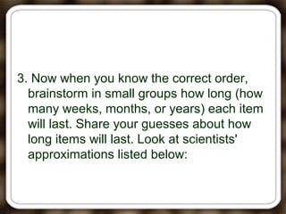 3. Now when you know the correct order,
brainstorm in small groups how long (how
many weeks, months, or years) each item
will last. Share your guesses about how
long items will last. Look at scientists'
approximations listed below:
 