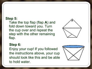 Step 5:
Take the top flap (flap A) and
fold down toward you. Turn
the cup over and repeat the
step with the other remaining
flap.
Step 6:
Enjoy your cup! If you followed
the instructions above, your cup
should look like this and be able
to hold water.
 