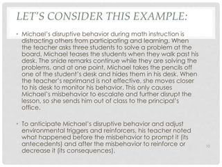 LET’S CONSIDER THIS EXAMPLE: 
• Michael’s disruptive behavior during math instruction is 
distracting others from participating and learning. When 
the teacher asks three students to solve a problem at the 
board, Michael teases the students when they walk past his 
desk. The snide remarks continue while they are solving the 
problems, and at one point, Michael takes the pencils off 
one of the student’s desk and hides them in his desk. When 
the teacher’s reprimand is not effective, she moves closer 
to his desk to monitor his behavior. This only causes 
Michael’s misbehavior to escalate and further disrupt the 
lesson, so she sends him out of class to the principal’s 
office. 
• To anticipate Michael’s disruptive behavior and adjust 
environmental triggers and reinforcers, his teacher noted 
what happened before the misbehavior to prompt it (its 
antecedents) and after the misbehavior to reinforce or 
decrease it (its consequences). 
10 
 