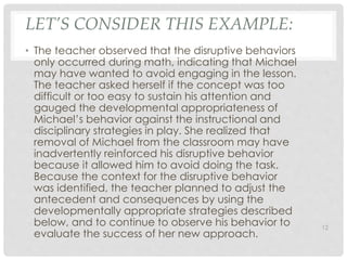 LET’S CONSIDER THIS EXAMPLE: 
• The teacher observed that the disruptive behaviors 
only occurred during math, indicating that Michael 
may have wanted to avoid engaging in the lesson. 
The teacher asked herself if the concept was too 
difficult or too easy to sustain his attention and 
gauged the developmental appropriateness of 
Michael’s behavior against the instructional and 
disciplinary strategies in play. She realized that 
removal of Michael from the classroom may have 
inadvertently reinforced his disruptive behavior 
because it allowed him to avoid doing the task. 
Because the context for the disruptive behavior 
was identified, the teacher planned to adjust the 
antecedent and consequences by using the 
developmentally appropriate strategies described 
below, and to continue to observe his behavior to 
evaluate the success of her new approach. 
12 
 