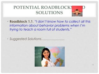 POTENTIAL ROADBLOCKS AND 
SOLUTIONS 
• Roadblock 1.1. “I don’t know how to collect all this 
information about behavior problems when I’m 
trying to teach a room full of students.” 
• Suggested Solutions………………… 
14 
 