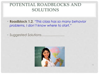 POTENTIAL ROADBLOCKS AND 
SOLUTIONS 
• Roadblock 1.2. “This class has so many behavior 
problems, I don’t know where to start.” 
• Suggested Solutions………………… 
16 
 