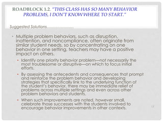 ROADBLOCK 1.2. “THIS CLASS HAS SO MANY BEHAVIOR 
PROBLEMS, I DON’T KNOW WHERE TO START.” 
Suggested Solutions………………… 
• Multiple problem behaviors, such as disruption, 
inattention, and noncompliance, often originate from 
similar student needs, so by concentrating on one 
behavior in one setting, teachers may have a positive 
impact on others. 
• Identify one priority behavior problem—not necessarily the 
most troublesome or disruptive—on which to focus initial 
efforts. 
• By assessing the antecedents and consequences that prompt 
and reinforce the problem behavior and developing 
strategies that specifically link to the underlying function of 
the student’s behavior, there may be immediate relief of 
problems across multiple settings and even across other 
problem behaviors and students. 
• When such improvements are noted, however small, 
celebrate those successes with the students involved to 
encourage behavior improvements in other contexts. 17 
 