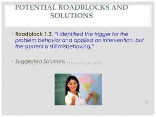 POTENTIAL ROADBLOCKS AND 
SOLUTIONS 
• Roadblock 1.3. “I identified the trigger for the 
problem behavior and applied an intervention, but 
the student is still misbehaving.” 
• Suggested Solutions………………… 
18 
 