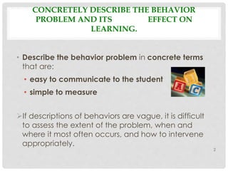 CONCRETELY DESCRIBE THE BEHAVIOR 
PROBLEM AND ITS EFFECT ON 
LEARNING. 
• Describe the behavior problem in concrete terms 
that are: 
• easy to communicate to the student 
• simple to measure 
If descriptions of behaviors are vague, it is difficult 
to assess the extent of the problem, when and 
where it most often occurs, and how to intervene 
appropriately. 
2 
 