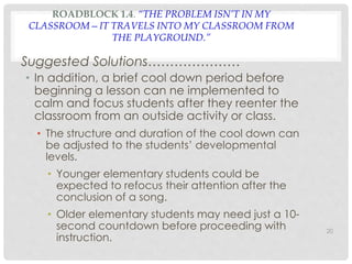 ROADBLOCK 1.4. “THE PROBLEM ISN’T IN MY 
CLASSROOM—IT TRAVELS INTO MY CLASSROOM FROM 
THE PLAYGROUND.” 
Suggested Solutions………………… 
• In addition, a brief cool down period before 
beginning a lesson can ne implemented to 
calm and focus students after they reenter the 
classroom from an outside activity or class. 
• The structure and duration of the cool down can 
be adjusted to the students’ developmental 
levels. 
• Younger elementary students could be 
expected to refocus their attention after the 
conclusion of a song. 
• Older elementary students may need just a 10- 
second countdown before proceeding with 
instruction. 
20 
