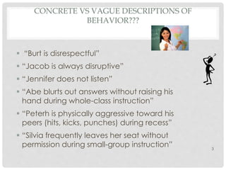 CONCRETE VS VAGUE DESCRIPTIONS OF 
BEHAVIOR??? 
 “Burt is disrespectful” 
 “Jacob is always disruptive” 
 “Jennifer does not listen” 
 “Abe blurts out answers without raising his 
hand during whole-class instruction” 
 “Peterh is physically aggressive toward his 
peers (hits, kicks, punches) during recess” 
 “Silvia frequently leaves her seat without 
permission during small-group instruction” 
3 
 