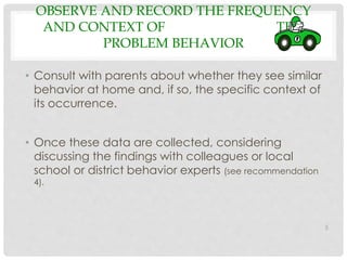 OBSERVE AND RECORD THE FREQUENCY 
AND CONTEXT OF THE 
PROBLEM BEHAVIOR 
• Consult with parents about whether they see similar 
behavior at home and, if so, the specific context of 
its occurrence. 
• Once these data are collected, considering 
discussing the findings with colleagues or local 
school or district behavior experts (see recommendation 
4). 
5 
 