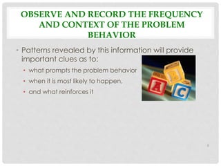 OBSERVE AND RECORD THE FREQUENCY 
AND CONTEXT OF THE PROBLEM 
BEHAVIOR 
• Patterns revealed by this information will provide 
important clues as to: 
• what prompts the problem behavior 
• when it is most likely to happen, 
• and what reinforces it 
6 
 