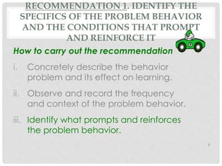 RECOMMENDATION 1. IDENTIFY THE 
SPECIFICS OF THE PROBLEM BEHAVIOR 
AND THE CONDITIONS THAT PROMPT 
AND REINFORCE IT 
How to carry out the recommendation 
i. Concretely describe the behavior 
problem and its effect on learning. 
ii. Observe and record the frequency 
and context of the problem behavior. 
iii. Identify what prompts and reinforces 
the problem behavior. 
7 
 