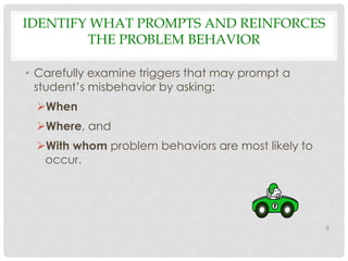 IDENTIFY WHAT PROMPTS AND REINFORCES 
THE PROBLEM BEHAVIOR 
• Carefully examine triggers that may prompt a 
student’s misbehavior by asking: 
When 
Where, and 
With whom problem behaviors are most likely to 
occur. 
8 
 