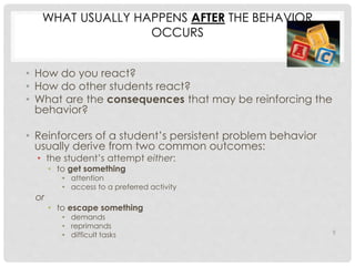 WHAT USUALLY HAPPENS AFTER THE BEHAVIOR 
OCCURS 
• How do you react? 
• How do other students react? 
• What are the consequences that may be reinforcing the 
behavior? 
• Reinforcers of a student’s persistent problem behavior 
usually derive from two common outcomes: 
• the student’s attempt either: 
• to get something 
• attention 
• access to a preferred activity 
or 
• to escape something 
• demands 
• reprimands 
• difficult tasks 9 
 