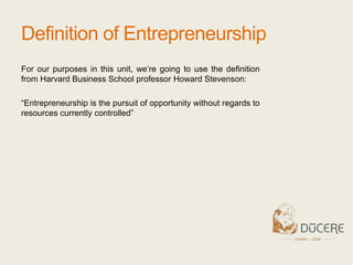 Definition of Entrepreneurship
For our purposes in this unit, we’re going to use the definition
from Harvard Business School professor Howard Stevenson:
“Entrepreneurship is the pursuit of opportunity without regards to
resources currently controlled”
 