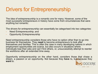 Drivers for Entrepreneurship
The idea of entrepreneurship is a romantic one for many. However, some of the
most successful entrepreneurs in history have come from circumstances that were
anything but romantic.
The drivers for entrepreneurship can essentially be categorised into two categories:
- Need Entrepreneurship; and
- Opportunity Entrepreneurship
Need entrepreneurship considers those who have no option other than to go into
business for themselves. They need to become entrepreneurs to look after
themselves and families. This is often the case in many developing nations in which
employment opportunities are scarce, but also occurs in situations where
individuals lose their jobs and can’t find others, or, unsuccessfully attempt to reenter
the workforce after an extended time away.
Opportunity entrepreneurship on the other hand, considers those that chase a
dream, a passion or an opportunity. Not because they have to, but because they
want to.
 