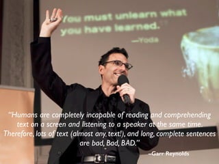 –Garr Reynolds
“Humans are completely incapable of reading and comprehending
text on a screen and listening to a speaker at the same time.
Therefore, lots of text (almost any text!), and long, complete sentences
are bad, Bad, BAD.”