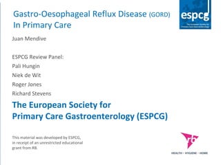 Gastro-Oesophageal Reflux Disease (GORD)
In Primary Care
Juan Mendive
ESPCG Review Panel:
Pali Hungin
Niek de Wit
Roger Jones
Richard Stevens
The European Society for
Primary Care Gastroenterology (ESPCG)
This material was developed by ESPCG,
in receipt of an unrestricted educational
grant from RB.
 