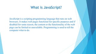 What is JavaScript?
JavaScript is a scripting programming language that runs on web
browsers. It makes web pages functional for specific purposes and if
disabled for some reason, the content or the functionality of the web
page can be limited or unavailable. Programming is used to tell the
computer what to do.