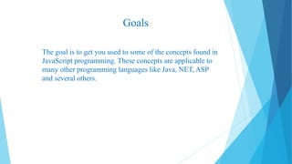Goals
The goal is to get you used to some of the concepts found in
JavaScript programming. These concepts are applicable to
many other programming languages like Java, NET, ASP
and several others.
