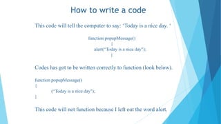 How to write a code
This code will tell the computer to say: ‘Today is a nice day. ‘
function popupMessage()
{
alert(“Today is a nice day");
}
Codes has got to be written correctly to function (look below).
function popupMessage()
{
(“Today is a nice day");
}
This code will not function because I left out the word alert.