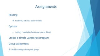 Assignments
Reading
textbook, articles, and web links
Quizzes
weekly ( multiple choice and true or false)
Create a simple JavaScript program
Group assignment
build webpage about your group