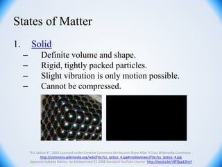 States of Matter
1. Solid
– Definite volume and shape.
– Rigid, tightly packed particles.
– Slight vibration is only motion possible.
– Cannot be compressed.
"Fcc lattice 4". 2005 Licensed under Creative Commons Attribution-Share Alike 3.0 via Wikimedia Commons -
http://commons.wikimedia.org/wiki/File:Fcc_lattice_4.jpg#mediaviewer/File:Fcc_lattice_4.jpg
Japanese Subway Station by Malayomster12 2008 Standard YouTube License http://youtu.be/r8FQsg12hoY
 