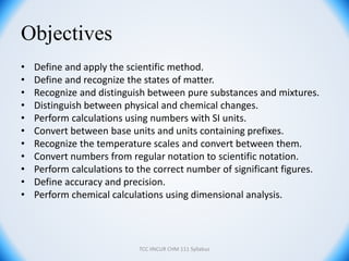 Objectives
• Define and apply the scientific method.
• Define and recognize the states of matter.
• Recognize and distinguish between pure substances and mixtures.
• Distinguish between physical and chemical changes.
• Perform calculations using numbers with SI units.
• Convert between base units and units containing prefixes.
• Recognize the temperature scales and convert between them.
• Convert numbers from regular notation to scientific notation.
• Perform calculations to the correct number of significant figures.
• Define accuracy and precision.
• Perform chemical calculations using dimensional analysis.
TCC iINCUR CHM 111 Syllabus
 