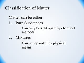 Classification of Matter
Matter can be either
1. Pure Substances
Can only be split apart by chemical
methods
2. Mixtures
Can be separated by physical
means
 