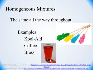 The same all the way throughout.
Examples
Kool-Aid
Coffee
Brass
Homogeneous Mixtures
Rock Candy Sticks by Evan Amos CC-BY-SA 3.0 http://commons.wikimedia.org/wiki/File:Rock-Candy-Sticks.jpg#mediaviewer/File:Rock-Candy-
Sticks.jpg
Strawberry Soda by Kotra PD http://commons.wikimedia.org/wiki/File:Strawberry_soda.jpg#mediaviewer/File:Strawberry_soda.jpg
 