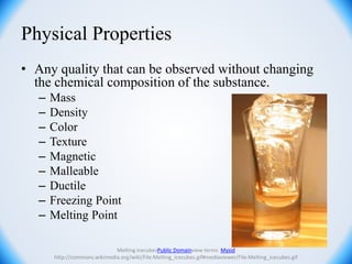 Physical Properties
• Any quality that can be observed without changing
the chemical composition of the substance.
– Mass
– Density
– Color
– Texture
– Magnetic
– Malleable
– Ductile
– Freezing Point
– Melting Point
Melting icecubesPublic Domainview terms Mysid
http://commons.wikimedia.org/wiki/File:Melting_icecubes.gif#mediaviewer/File:Melting_icecubes.gif
 