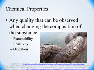 Chemical Properties
• Any quality that can be observed
when changing the composition of
the substance.
– Flammability
– Reactivity
– Oxidation
Fir002 CC-BY-SA 3.0 http://commons.wikimedia.org/wiki/File:Large_bonfire.jpg#mediaviewer/File:Large_bonfire.jpg
"RustyChainEdit1" by Marlith. Original uploader was Iamthedeus at en.wikipedia - This file was derived from:RustChain.JPGTransferred from
en.wikipedia; transferred to Commons by User:Common Good using CommonsHelper.. Licensed under Creative Commons Attribution-Share
 