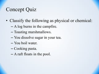 Concept Quiz
• Classify the following as physical or chemical:
– A log burns in the campfire.
– Toasting marshmallows.
– You dissolve sugar in your tea.
– You boil water.
– Cooking pasta.
– A raft floats in the pool.
 