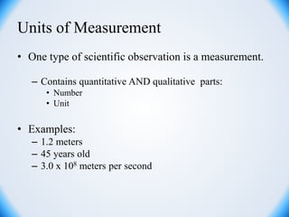 Units of Measurement
• One type of scientific observation is a measurement.
– Contains quantitative AND qualitative parts:
• Number
• Unit
• Examples:
– 1.2 meters
– 45 years old
– 3.0 x 108 meters per second
 