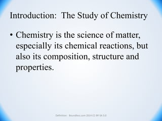 Introduction: The Study of Chemistry
• Chemistry is the science of matter,
especially its chemical reactions, but
also its composition, structure and
properties.
Definition: Boundless.com 2014 CC-BY-SA 3.0
 