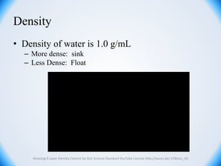Density
• Density of water is 1.0 g/mL
– More dense: sink
– Less Dense: Float
Amazing 9 Layer Density Column by Sick Science Standard YouTube License http://youtu.be/-CDkJuo_LYs
 