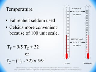 Temperature
• Fahrenheit seldom used
• Celsius more convenient
because of 100 unit scale.
TF = 9/5 TC + 32
or
TC = (TF - 32) x 5/9
"Thermometer CF" by User:Gringer - n /a. Licensed under Public domain via Wikimedia Commons -
http://commons.wikimedia.org/wiki/File:Thermometer_CF.svg#mediaviewer/File:Thermometer_CF.svg
 