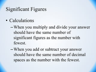 Significant Figures
• Calculations
–When you multiply and divide your answer
should have the same number of
significant figures as the number with
fewest.
–When you add or subtract your answer
should have the same number of decimal
spaces as the number with the fewest.
 