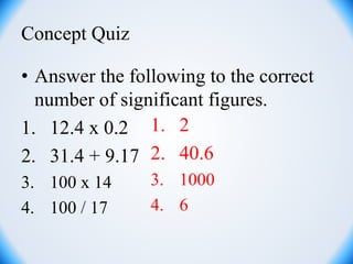 Concept Quiz
• Answer the following to the correct
number of significant figures.
1. 12.4 x 0.2
2. 31.4 + 9.17
3. 100 x 14
4. 100 / 17
1. 2
2. 40.6
3. 1000
4. 6
 