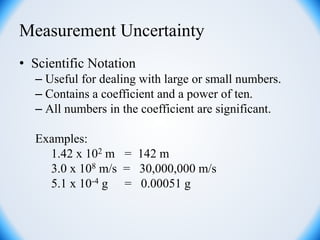 Measurement Uncertainty
• Scientific Notation
– Useful for dealing with large or small numbers.
– Contains a coefficient and a power of ten.
– All numbers in the coefficient are significant.
Examples:
1.42 x 102 m = 142 m
3.0 x 108 m/s = 30,000,000 m/s
5.1 x 10-4 g = 0.00051 g
 