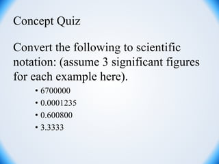 Concept Quiz
Convert the following to scientific
notation: (assume 3 significant figures
for each example here).
• 6700000
• 0.0001235
• 0.600800
• 3.3333
 
