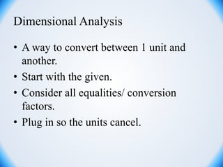 Dimensional Analysis
• A way to convert between 1 unit and
another.
• Start with the given.
• Consider all equalities/ conversion
factors.
• Plug in so the units cancel.
 
