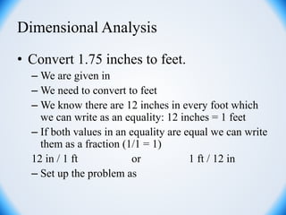 Dimensional Analysis
• Convert 1.75 inches to feet.
– We are given in
– We need to convert to feet
– We know there are 12 inches in every foot which
we can write as an equality: 12 inches = 1 feet
– If both values in an equality are equal we can write
them as a fraction (1/1 = 1)
12 in / 1 ft or 1 ft / 12 in
– Set up the problem as
 