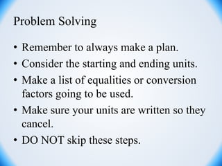 Problem Solving
• Remember to always make a plan.
• Consider the starting and ending units.
• Make a list of equalities or conversion
factors going to be used.
• Make sure your units are written so they
cancel.
• DO NOT skip these steps.
 