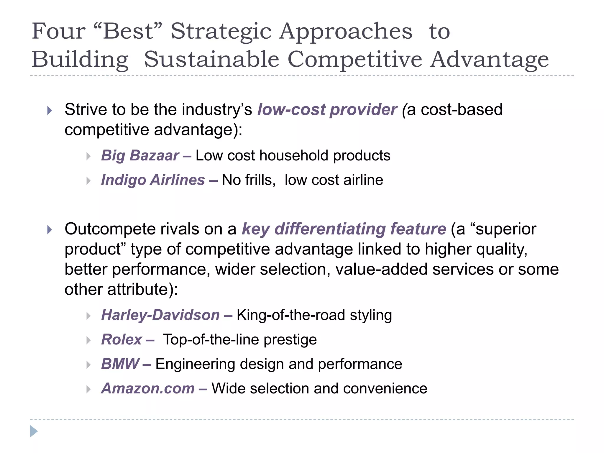 Four “Best” Strategic Approaches to
Building Sustainable Competitive Advantage
 Strive to be the industry’s low-cost provider (a cost-based
competitive advantage):
 Big Bazaar – Low cost household products
 Indigo Airlines – No frills, low cost airline
 Outcompete rivals on a key differentiating feature (a “superior
product” type of competitive advantage linked to higher quality,
better performance, wider selection, value-added services or some
other attribute):
 Harley-Davidson – King-of-the-road styling
 Rolex – Top-of-the-line prestige
 BMW – Engineering design and performance
 Amazon.com – Wide selection and convenience
 