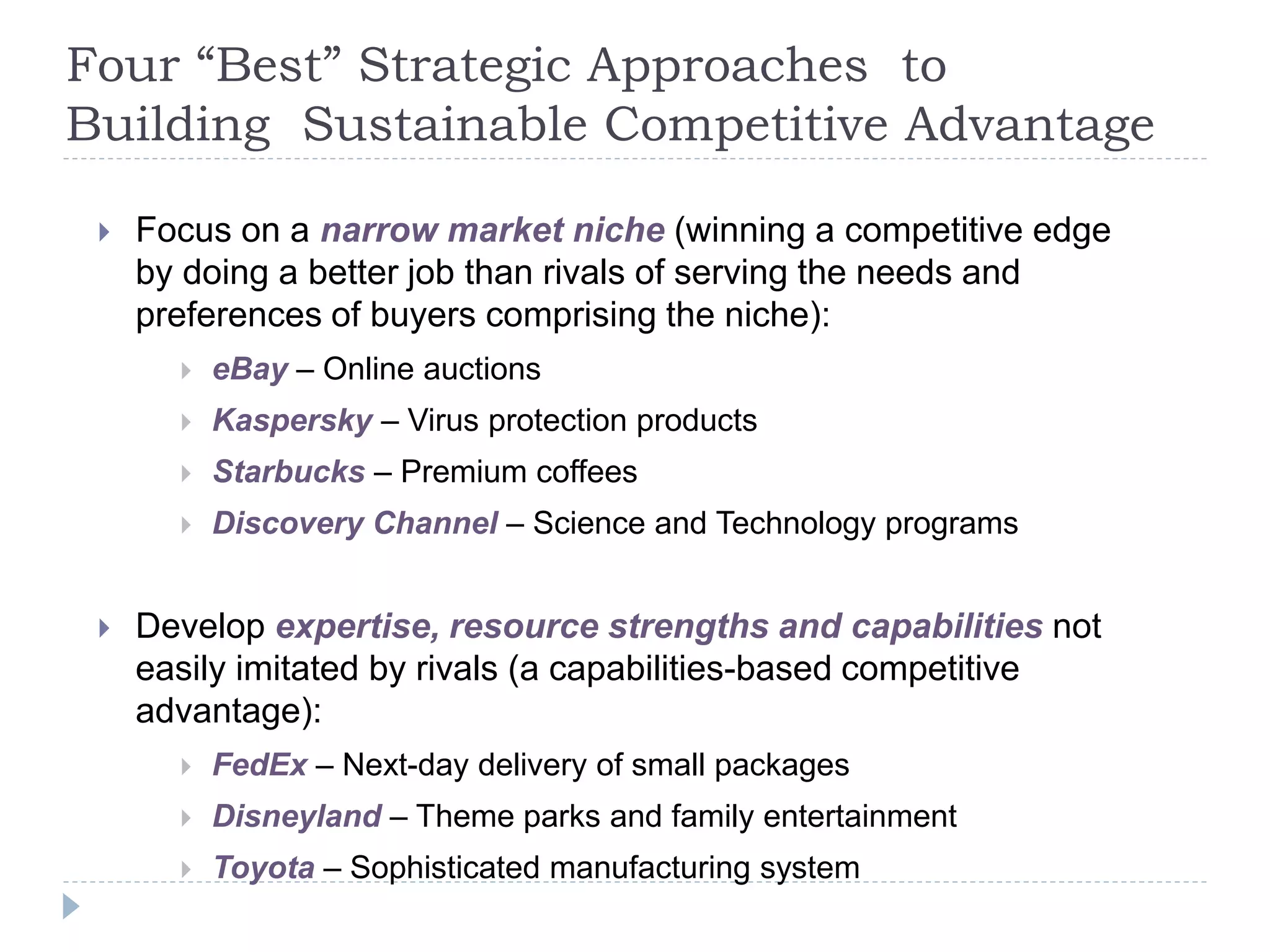Four “Best” Strategic Approaches to
Building Sustainable Competitive Advantage
 Focus on a narrow market niche (winning a competitive edge
by doing a better job than rivals of serving the needs and
preferences of buyers comprising the niche):
 eBay – Online auctions
 Kaspersky – Virus protection products
 Starbucks – Premium coffees
 Discovery Channel – Science and Technology programs
 Develop expertise, resource strengths and capabilities not
easily imitated by rivals (a capabilities-based competitive
advantage):
 FedEx – Next-day delivery of small packages
 Disneyland – Theme parks and family entertainment
 Toyota – Sophisticated manufacturing system
 