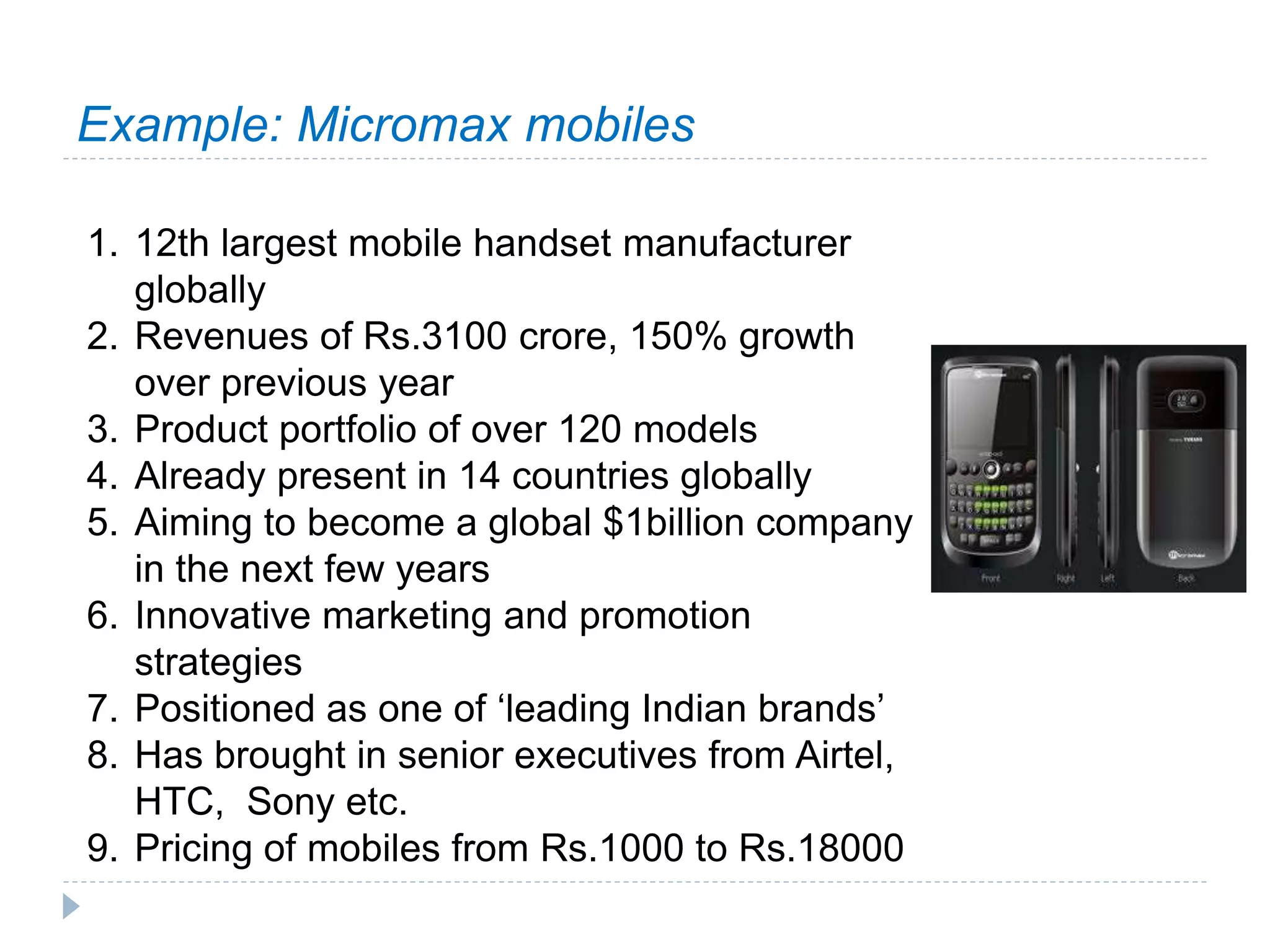 Example: Micromax mobiles
1. 12th largest mobile handset manufacturer
globally
2. Revenues of Rs.3100 crore, 150% growth
over previous year
3. Product portfolio of over 120 models
4. Already present in 14 countries globally
5. Aiming to become a global $1billion company
in the next few years
6. Innovative marketing and promotion
strategies
7. Positioned as one of ‘leading Indian brands’
8. Has brought in senior executives from Airtel,
HTC, Sony etc.
9. Pricing of mobiles from Rs.1000 to Rs.18000
 