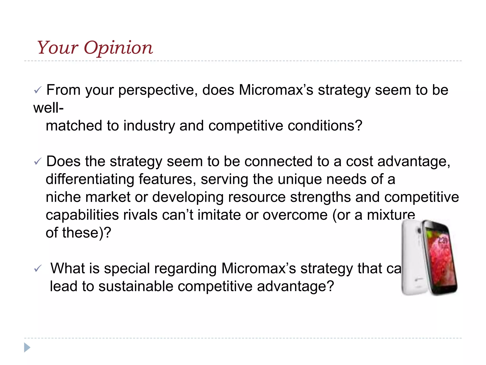 Your Opinion
 From your perspective, does Micromax’s strategy seem to be
well-
matched to industry and competitive conditions?
 Does the strategy seem to be connected to a cost advantage,
differentiating features, serving the unique needs of a
niche market or developing resource strengths and competitive
capabilities rivals can’t imitate or overcome (or a mixture
of these)?
 What is special regarding Micromax’s strategy that can
lead to sustainable competitive advantage?
 